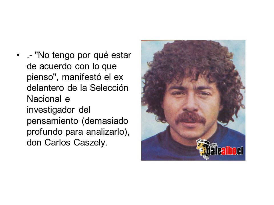 .- No tengo por qué estar de acuerdo con lo que pienso , manifestó el ex delantero de la Selección Nacional e investigador del pensamiento (demasiado profundo para analizarlo), don Carlos Caszely.