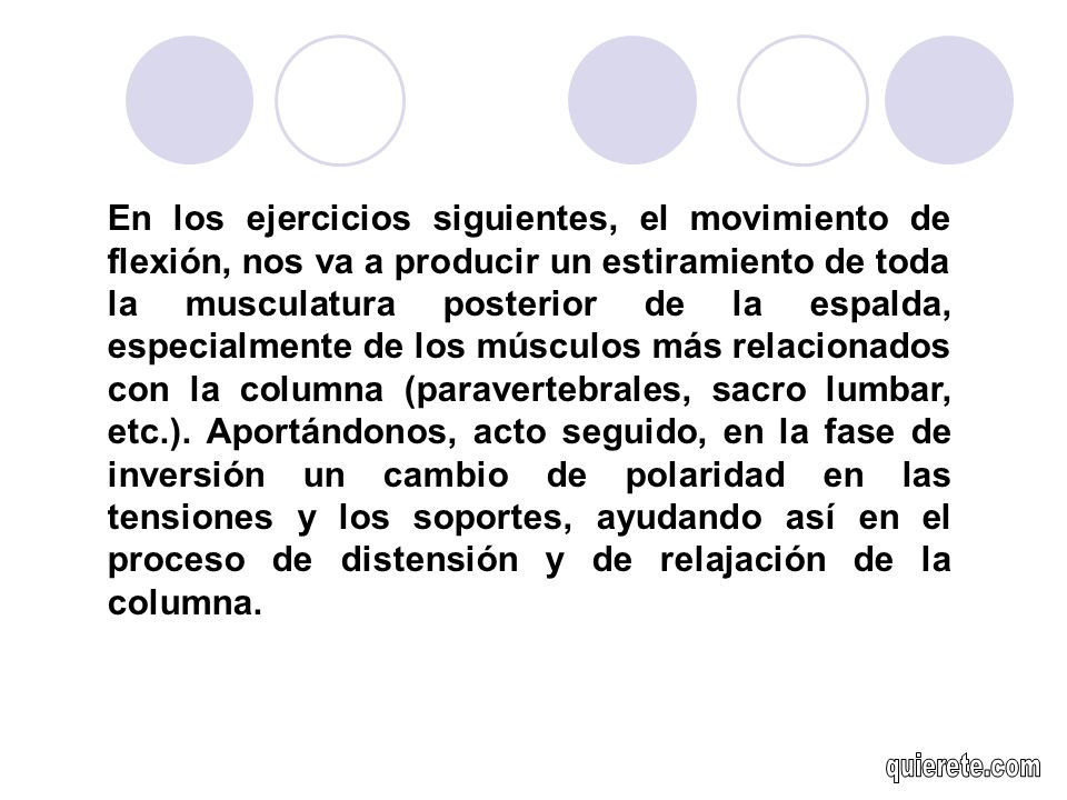 En los ejercicios siguientes, el movimiento de flexión, nos va a producir un estiramiento de toda la musculatura posterior de la espalda, especialmente de los músculos más relacionados con la columna (paravertebrales, sacro lumbar, etc.). Aportándonos, acto seguido, en la fase de inversión un cambio de polaridad en las tensiones y los soportes, ayudando así en el proceso de distensión y de relajación de la columna.