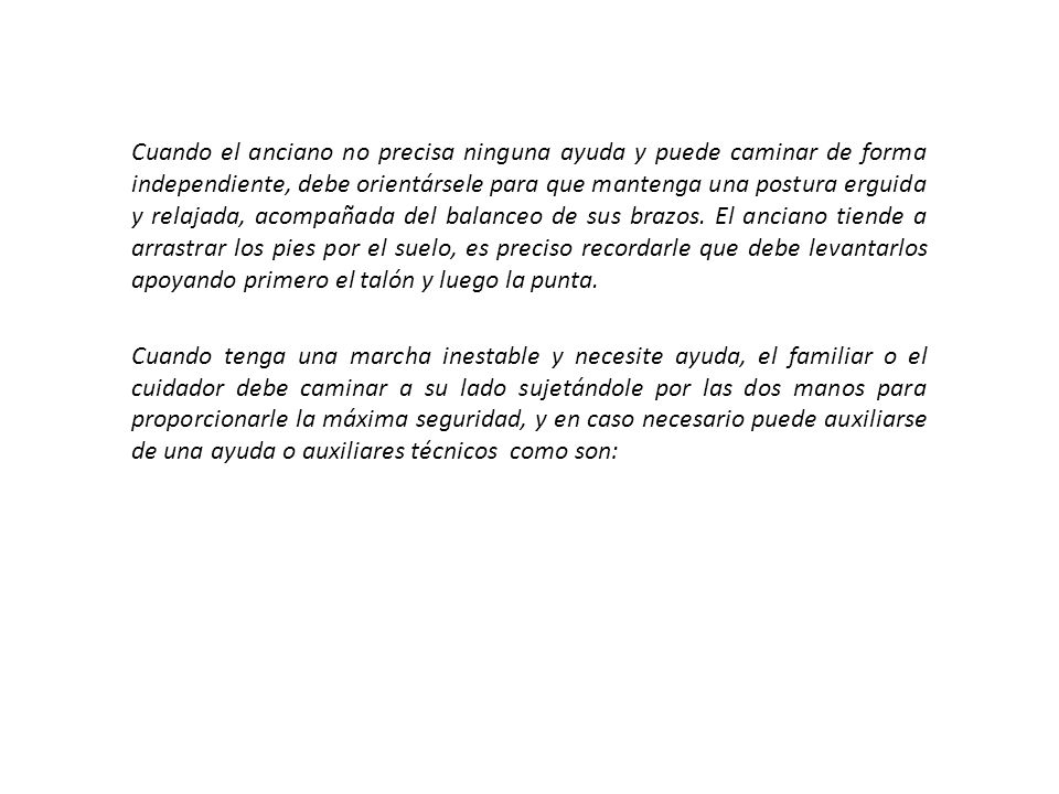 Cuando el anciano no precisa ninguna ayuda y puede caminar de forma independiente, debe orientársele para que mantenga una postura erguida y relajada, acompañada del balanceo de sus brazos.