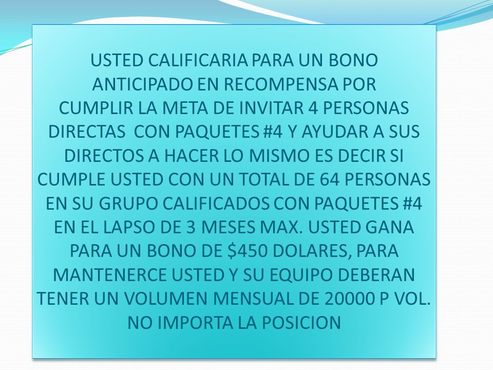 USTED CALIFICARIA PARA UN BONO ANTICIPADO EN RECOMPENSA POR CUMPLIR LA META DE INVITAR 4 PERSONAS DIRECTAS CON PAQUETES #4 Y AYUDAR A SUS DIRECTOS A HACER LO MISMO ES DECIR SI CUMPLE USTED CON UN TOTAL DE 64 PERSONAS EN SU GRUPO CALIFICADOS CON PAQUETES #4 EN EL LAPSO DE 3 MESES MAX.