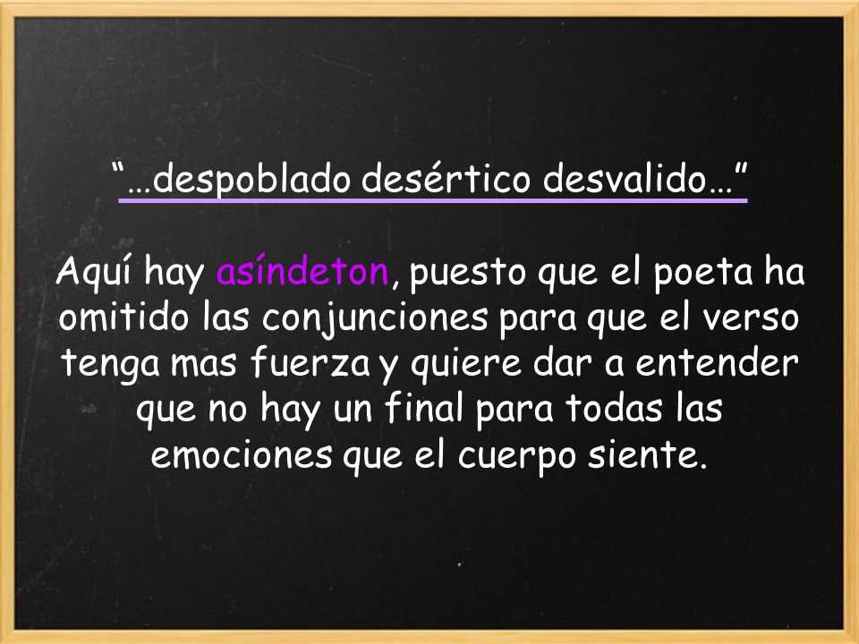 …despoblado desértico desvalido… Aquí hay asíndeton, puesto que el poeta ha omitido las conjunciones para que el verso tenga mas fuerza y quiere dar a entender que no hay un final para todas las emociones que el cuerpo siente.