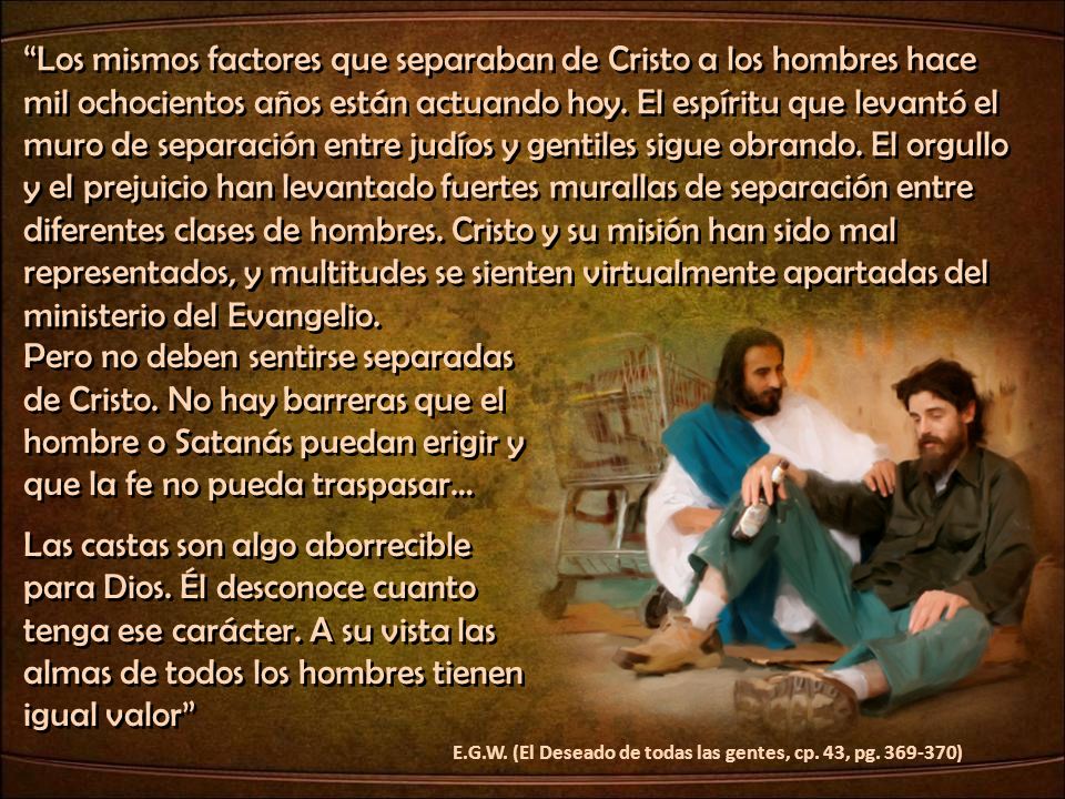 Los mismos factores que separaban de Cristo a los hombres hace mil ochocientos años están actuando hoy. El espíritu que levantó el muro de separación entre judíos y gentiles sigue obrando. El orgullo y el prejuicio han levantado fuertes murallas de separación entre diferentes clases de hombres. Cristo y su misión han sido mal representados, y multitudes se sienten virtualmente apartadas del ministerio del Evangelio.