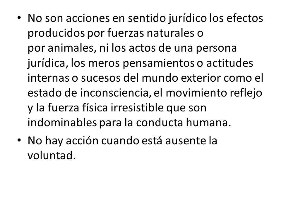 No son acciones en sentido jurídico los efectos producidos por fuerzas naturales o por animales, ni los actos de una persona jurídica, los meros pensamientos o actitudes internas o sucesos del mundo exterior como el estado de inconsciencia, el movimiento reflejo y la fuerza física irresistible que son indominables para la conducta humana.