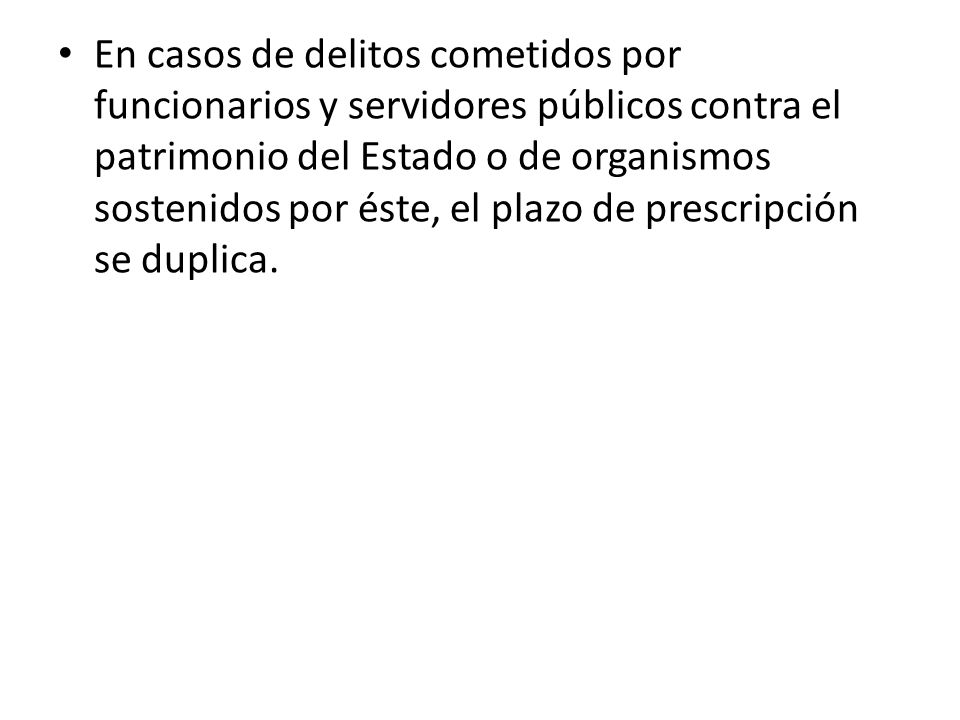 En casos de delitos cometidos por funcionarios y servidores públicos contra el patrimonio del Estado o de organismos sostenidos por éste, el plazo de prescripción se duplica.