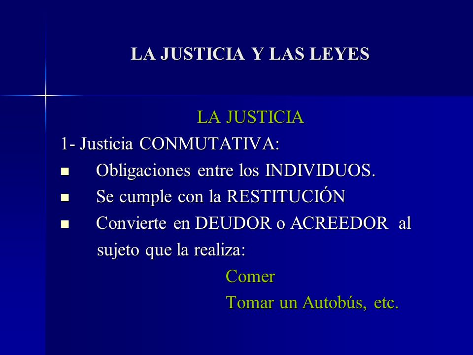 LA JUSTICIA Y LAS LEYES LA JUSTICIA. 1- Justicia CONMUTATIVA: Obligaciones entre los INDIVIDUOS. Se cumple con la RESTITUCIÓN.