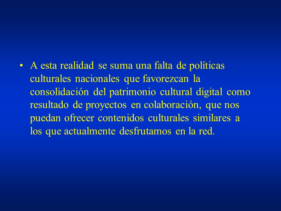 A esta realidad se suma una falta de políticas culturales nacionales que favorezcan la consolidación del patrimonio cultural digital como resultado de proyectos en colaboración, que nos puedan ofrecer contenidos culturales similares a los que actualmente desfrutamos en la red.