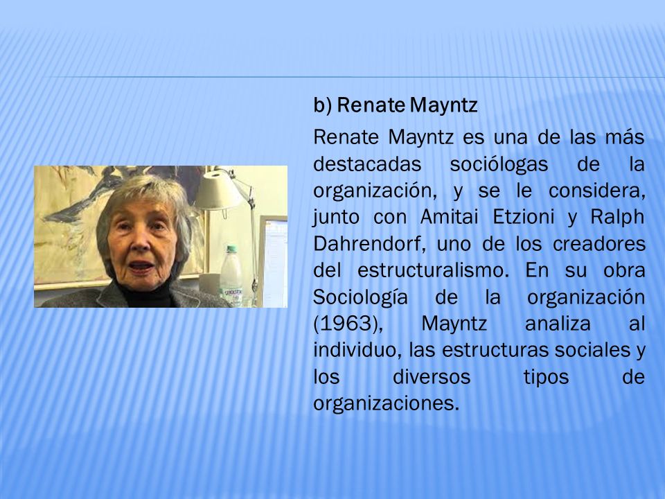 b) Renate Mayntz Renate Mayntz es una de las más destacadas sociólogas de la organización, y se le considera, junto con Amitai Etzioni y Ralph Dahrendorf, uno de los creadores del estructuralismo.