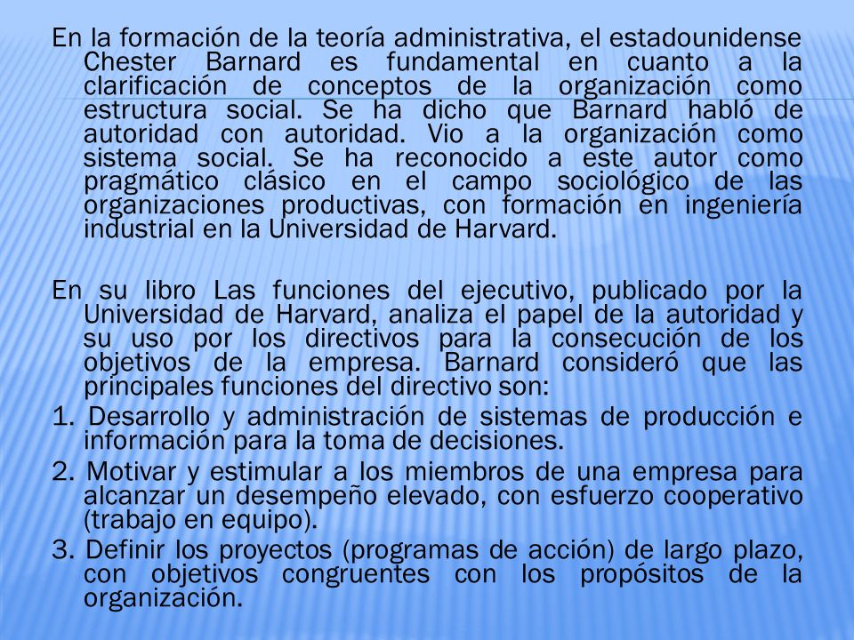 En la formación de la teoría administrativa, el estadounidense Chester Barnard es fundamental en cuanto a la clarificación de conceptos de la organización como estructura social. Se ha dicho que Barnard habló de autoridad con autoridad. Vio a la organización como sistema social. Se ha reconocido a este autor como pragmático clásico en el campo sociológico de las organizaciones productivas, con formación en ingeniería industrial en la Universidad de Harvard.