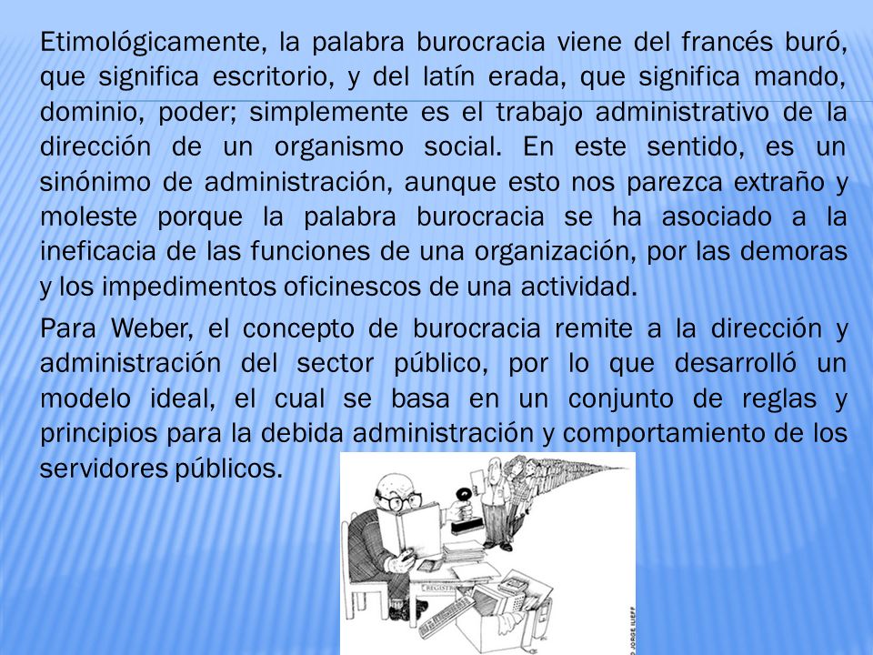 Etimológicamente, la palabra burocracia viene del francés buró, que significa escritorio, y del latín erada, que significa mando, dominio, poder; simplemente es el trabajo administrativo de la dirección de un organismo social.