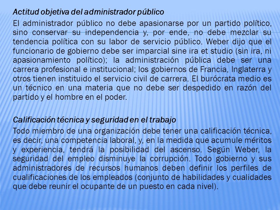 Actitud objetiva del administrador público El administrador público no debe apasionarse por un partido político, sino conservar su independencia y, por ende, no debe mezclar su tendencia política con su labor de servicio público.