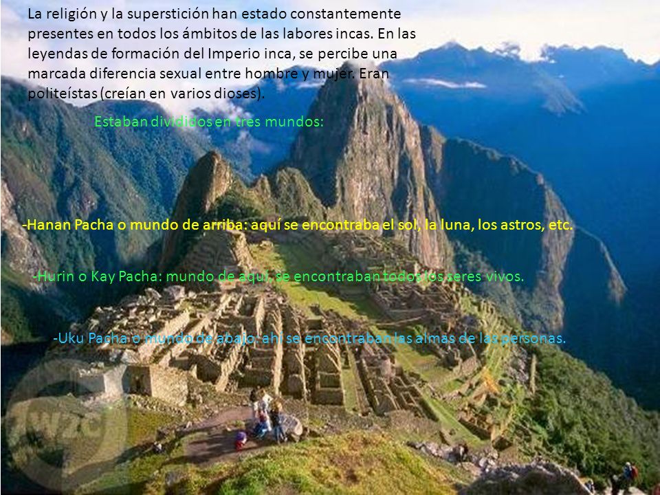 La religión y la superstición han estado constantemente presentes en todos los ámbitos de las labores incas. En las leyendas de formación del Imperio inca, se percibe una marcada diferencia sexual entre hombre y mujer. Eran politeístas (creían en varios dioses).