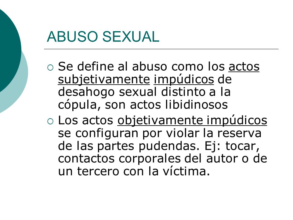 ABUSO SEXUAL Se define al abuso como los actos subjetivamente impúdicos de desahogo sexual distinto a la cópula, son actos libidinosos.