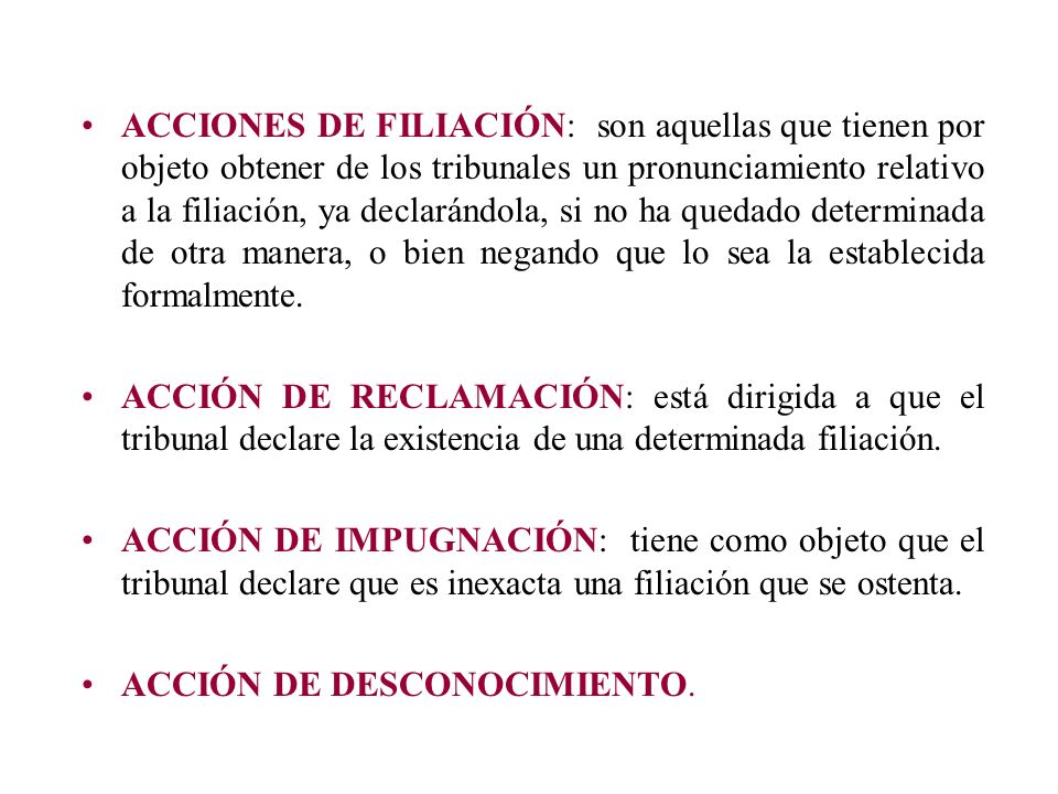 ACCIONES DE FILIACIÓN: son aquellas que tienen por objeto obtener de los tribunales un pronunciamiento relativo a la filiación, ya declarándola, si no ha quedado determinada de otra manera, o bien negando que lo sea la establecida formalmente.