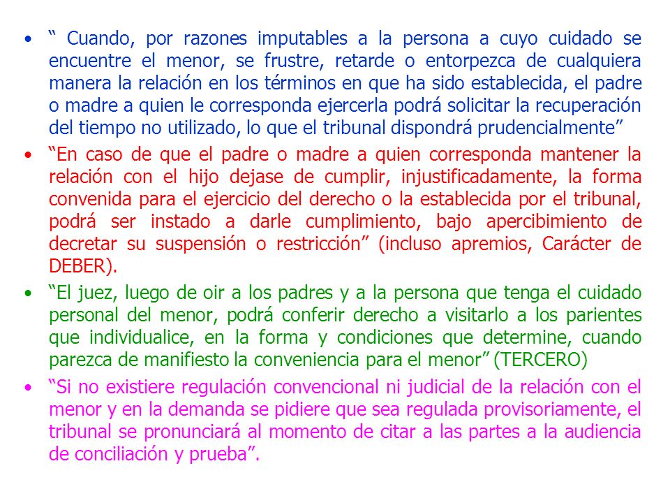 Cuando, por razones imputables a la persona a cuyo cuidado se encuentre el menor, se frustre, retarde o entorpezca de cualquiera manera la relación en los términos en que ha sido establecida, el padre o madre a quien le corresponda ejercerla podrá solicitar la recuperación del tiempo no utilizado, lo que el tribunal dispondrá prudencialmente