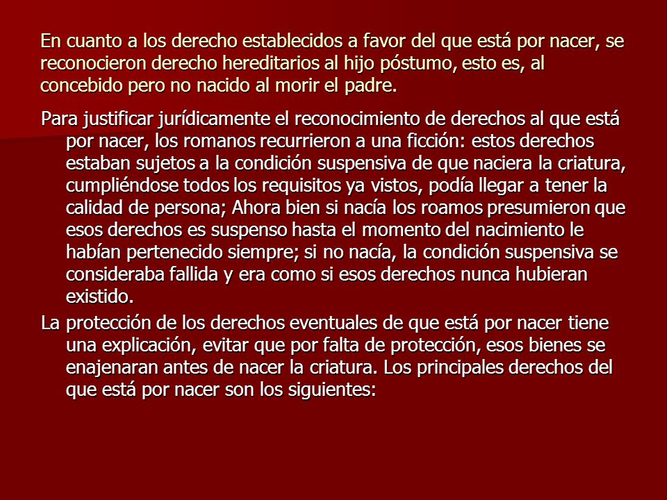 En cuanto a los derecho establecidos a favor del que está por nacer, se reconocieron derecho hereditarios al hijo póstumo, esto es, al concebido pero no nacido al morir el padre.