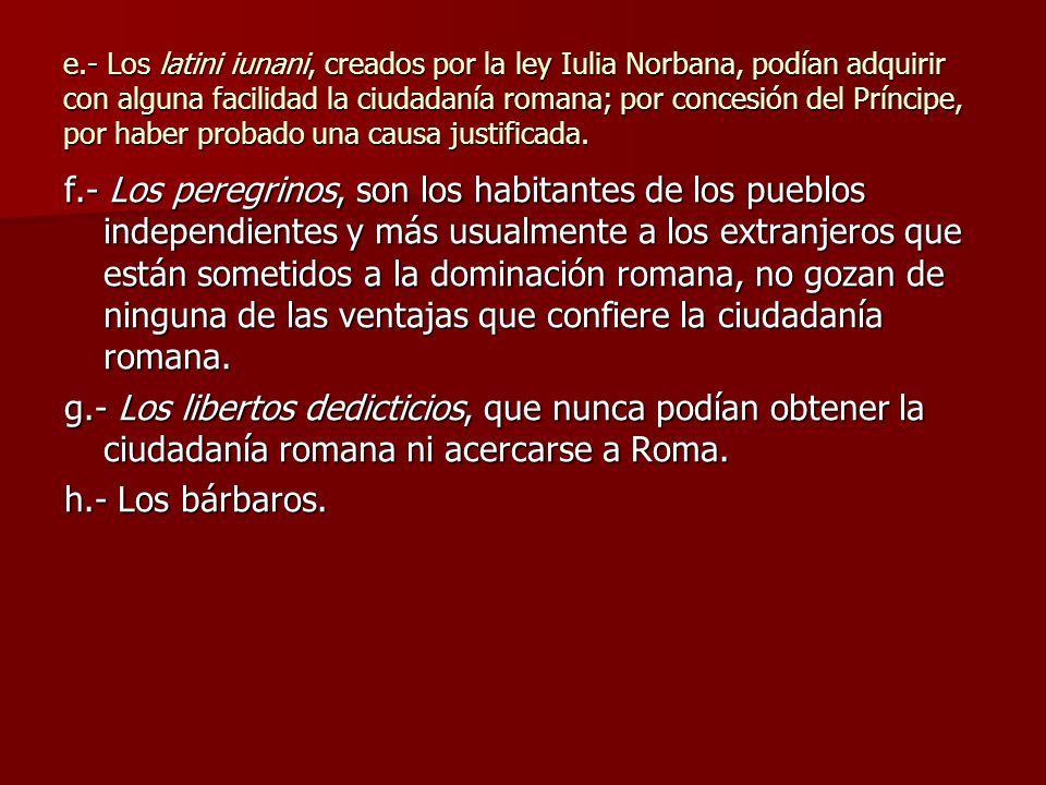 e.- Los latini iunani, creados por la ley Iulia Norbana, podían adquirir con alguna facilidad la ciudadanía romana; por concesión del Príncipe, por haber probado una causa justificada.