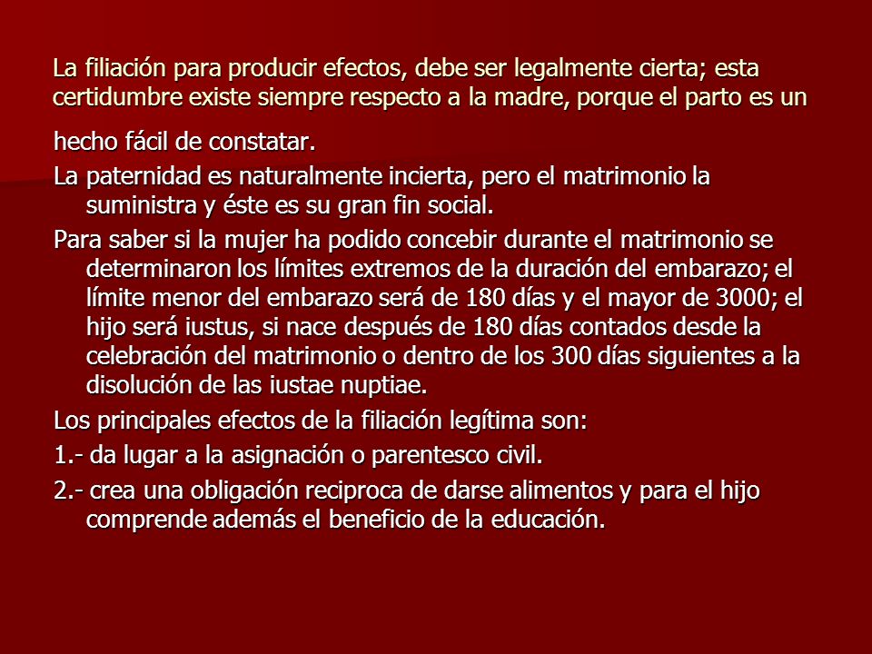 La filiación para producir efectos, debe ser legalmente cierta; esta certidumbre existe siempre respecto a la madre, porque el parto es un