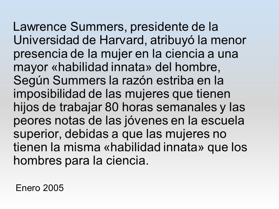 Lawrence Summers, presidente de la Universidad de Harvard, atribuyó la menor presencia de la mujer en la ciencia a una mayor «habilidad innata» del hombre, Según Summers la razón estriba en la imposibilidad de las mujeres que tienen hijos de trabajar 80 horas semanales y las peores notas de las jóvenes en la escuela superior, debidas a que las mujeres no tienen la misma «habilidad innata» que los hombres para la ciencia.