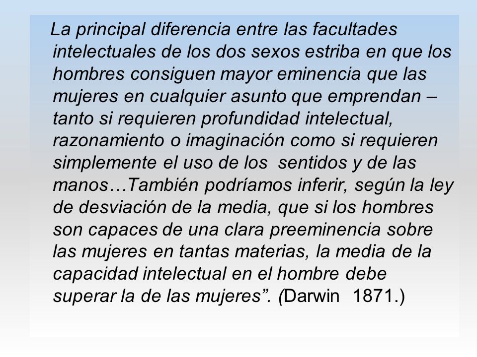 La principal diferencia entre las facultades intelectuales de los dos sexos estriba en que los hombres consiguen mayor eminencia que las mujeres en cualquier asunto que emprendan – tanto si requieren profundidad intelectual, razonamiento o imaginación como si requieren simplemente el uso de los sentidos y de las manos…También podríamos inferir, según la ley de desviación de la media, que si los hombres son capaces de una clara preeminencia sobre las mujeres en tantas materias, la media de la capacidad intelectual en el hombre debe superar la de las mujeres .