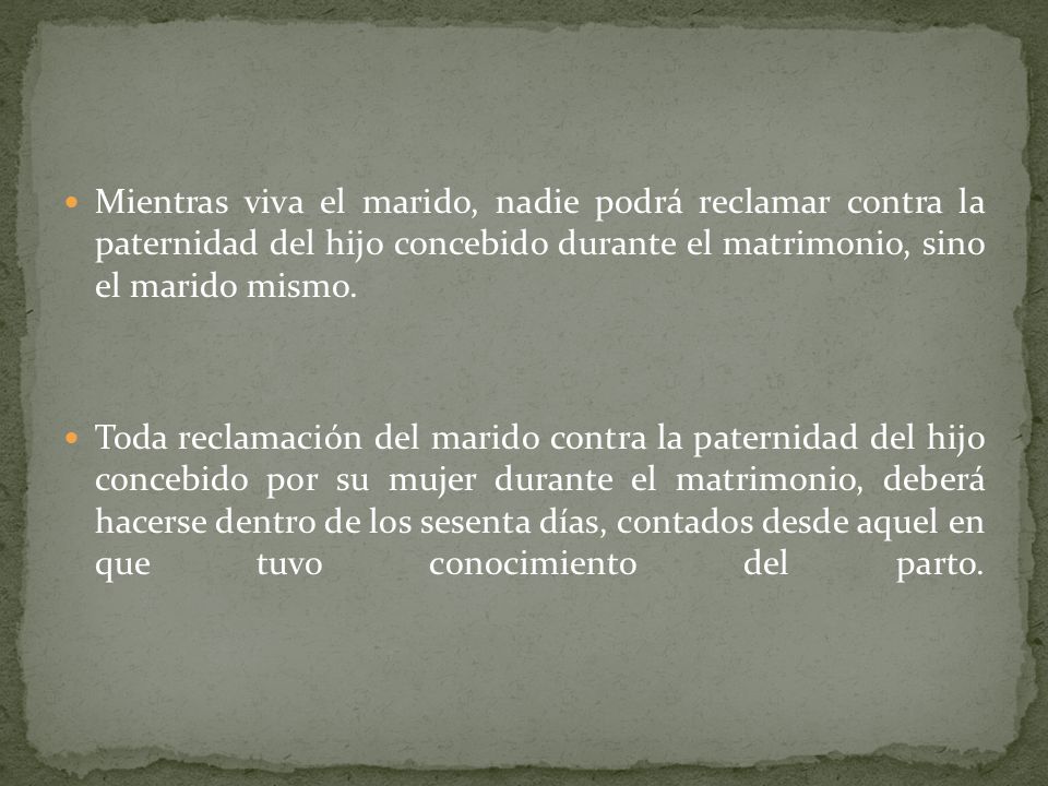 Mientras viva el marido, nadie podrá reclamar contra la paternidad del hijo concebido durante el matrimonio, sino el marido mismo.