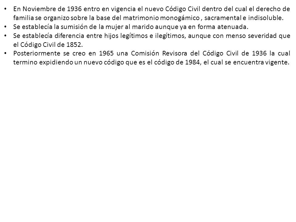 En Noviembre de 1936 entro en vigencia el nuevo Código Civil dentro del cual el derecho de familia se organizo sobre la base del matrimonio monogámico , sacramental e indisoluble.