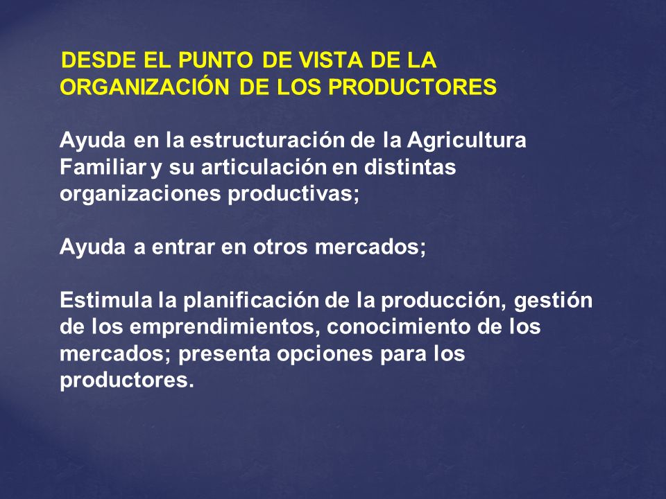 DESDE EL PUNTO DE VISTA DE LA ORGANIZACIÓN DE LOS PRODUCTORES Ayuda en la estructuración de la Agricultura Familiar y su articulación en distintas organizaciones productivas; Ayuda a entrar en otros mercados; Estimula la planificación de la producción, gestión de los emprendimientos, conocimiento de los mercados; presenta opciones para los productores.