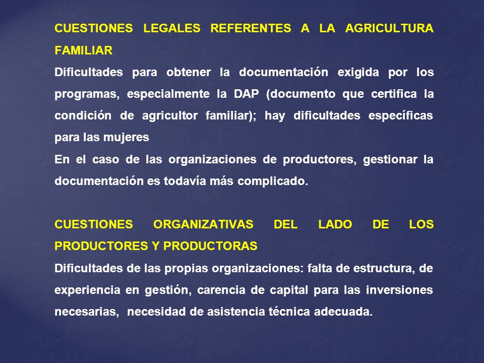 CUESTIONES LEGALES REFERENTES A LA AGRICULTURA FAMILIAR Dificultades para obtener la documentación exigida por los programas, especialmente la DAP (documento que certifica la condición de agricultor familiar); hay dificultades específicas para las mujeres En el caso de las organizaciones de productores, gestionar la documentación es todavía más complicado.