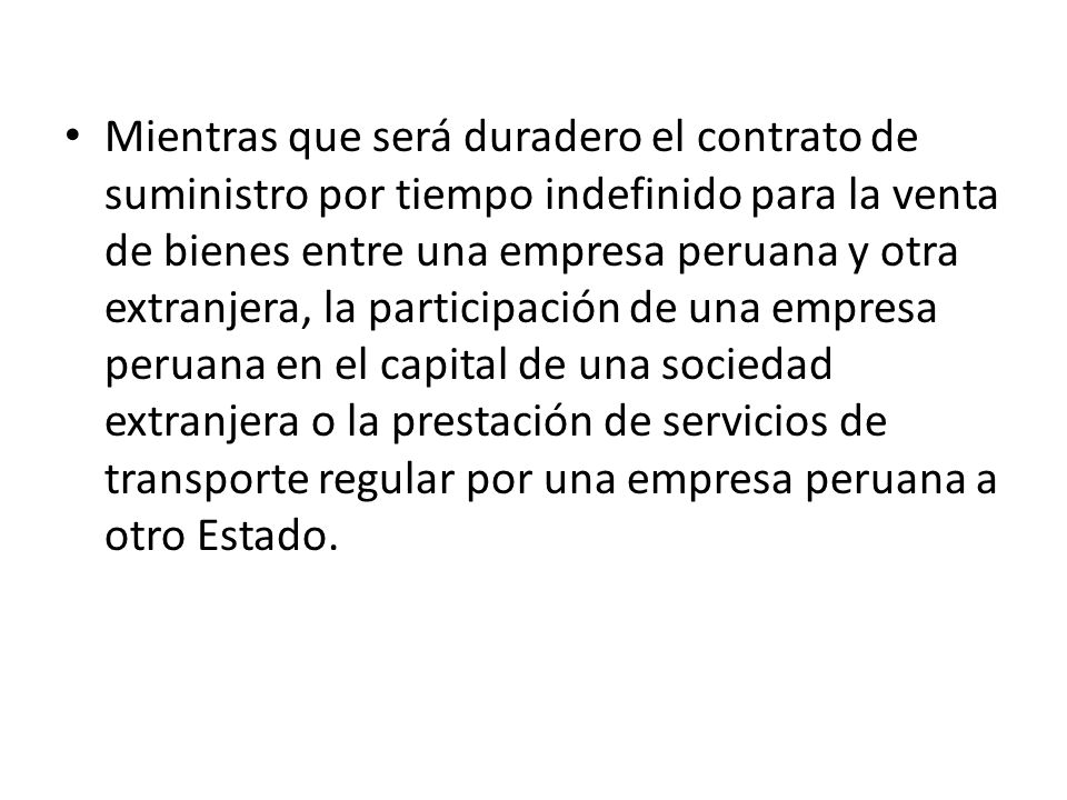 Mientras que será duradero el contrato de suministro por tiempo indefinido para la venta de bienes entre una empresa peruana y otra extranjera, la participación de una empresa peruana en el capital de una sociedad extranjera o la prestación de servicios de transporte regular por una empresa peruana a otro Estado.