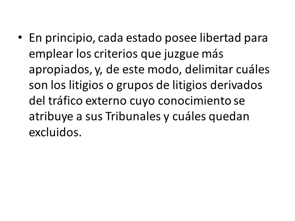 En principio, cada estado posee libertad para emplear los criterios que juzgue más apropiados, y, de este modo, delimitar cuáles son los litigios o grupos de litigios derivados del tráfico externo cuyo conocimiento se atribuye a sus Tribunales y cuáles quedan excluidos.