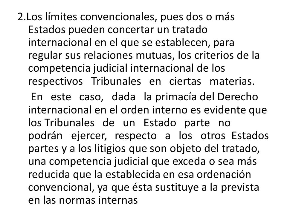 2.Los límites convencionales, pues dos o más Estados pueden concertar un tratado internacional en el que se establecen, para regular sus relaciones mutuas, los criterios de la competencia judicial internacional de los respectivos Tribunales en ciertas materias.