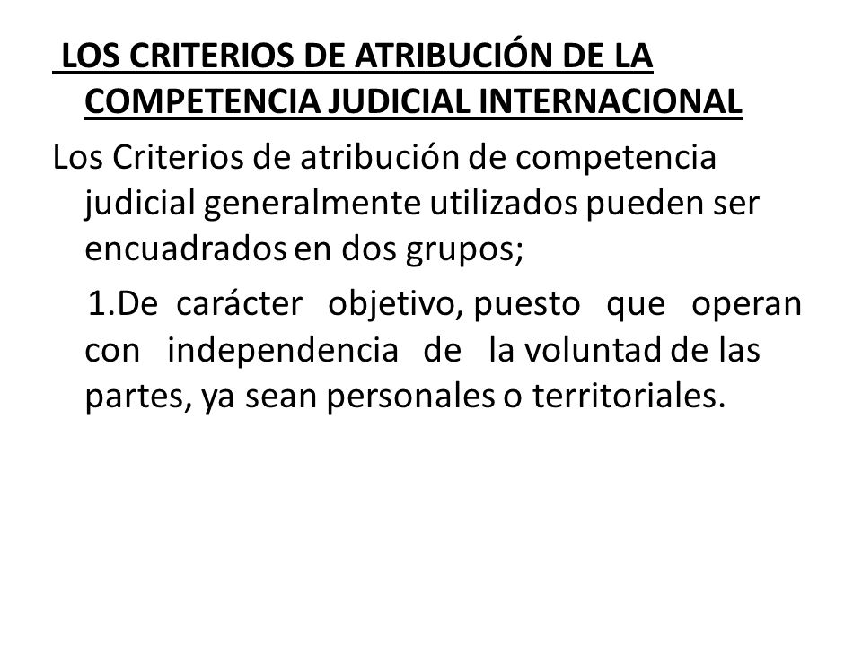 LOS CRITERIOS DE ATRIBUCIÓN DE LA COMPETENCIA JUDICIAL INTERNACIONAL Los Criterios de atribución de competencia judicial generalmente utilizados pueden ser encuadrados en dos grupos; 1.De carácter objetivo, puesto que operan con independencia de la voluntad de las partes, ya sean personales o territoriales.