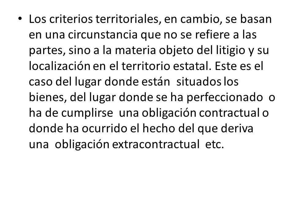 Los criterios territoriales, en cambio, se basan en una circunstancia que no se refiere a las partes, sino a la materia objeto del litigio y su localización en el territorio estatal.