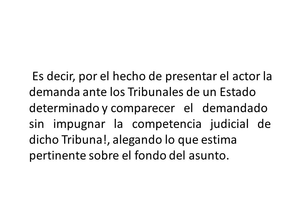 Es decir, por el hecho de presentar el actor la demanda ante los Tribunales de un Estado determinado y comparecer el demandado sin impugnar la competencia judicial de dicho Tribuna!, alegando lo que estima pertinente sobre el fondo del asunto.