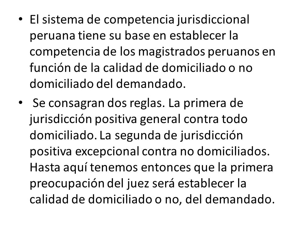 El sistema de competencia jurisdiccional peruana tiene su base en establecer la competencia de los magistrados peruanos en función de la calidad de domiciliado o no domiciliado del demandado.