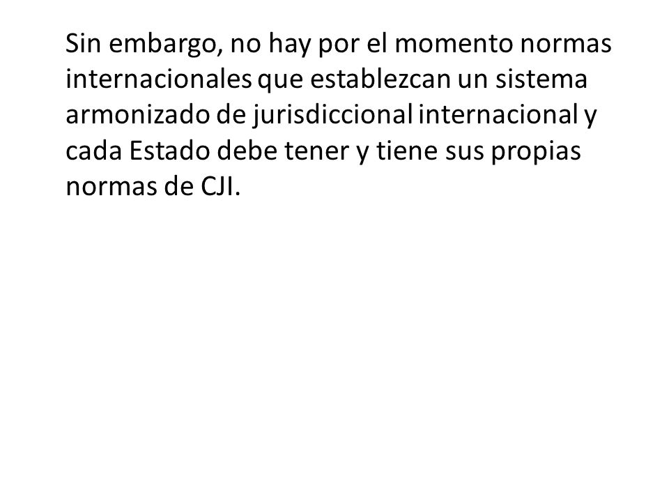 Sin embargo, no hay por el momento normas internacionales que establezcan un sistema armonizado de jurisdiccional internacional y cada Estado debe tener y tiene sus propias normas de CJI.