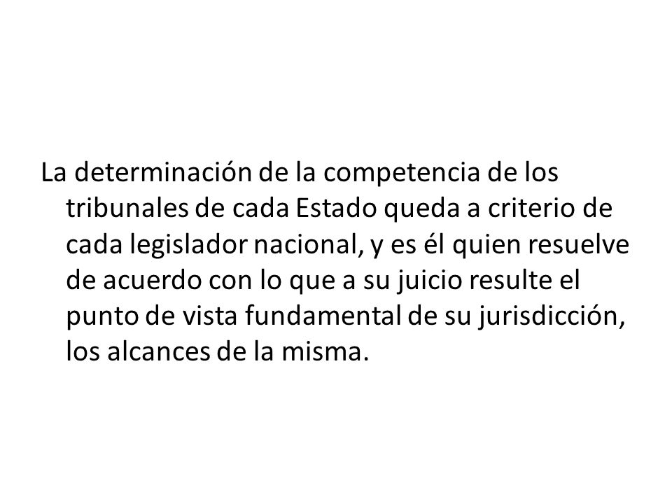 La determinación de la competencia de los tribunales de cada Estado queda a criterio de cada legislador nacional, y es él quien resuelve de acuerdo con lo que a su juicio resulte el punto de vista fundamental de su jurisdicción, los alcances de la misma.