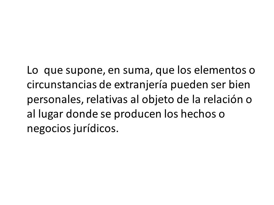 Lo que supone, en suma, que los elementos o circunstancias de extranjería pueden ser bien personales, relativas al objeto de la relación o al lugar donde se producen los hechos o negocios jurídicos.