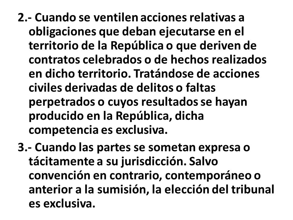 2.- Cuando se ventilen acciones relativas a obligaciones que deban ejecutarse en el territorio de la República o que deriven de contratos celebrados o de hechos realizados en dicho territorio. Tratándose de acciones civiles derivadas de delitos o faltas perpetrados o cuyos resultados se hayan producido en la República, dicha competencia es exclusiva.