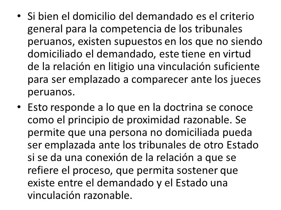 Si bien el domicilio del demandado es el criterio general para la competencia de los tribunales peruanos, existen supuestos en los que no siendo domiciliado el demandado, este tiene en virtud de la relación en litigio una vinculación suficiente para ser emplazado a comparecer ante los jueces peruanos.
