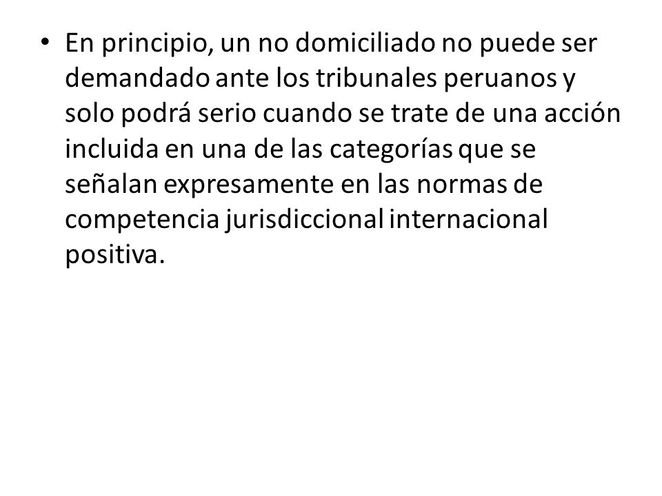 En principio, un no domiciliado no puede ser demandado ante los tribunales peruanos y solo podrá serio cuando se trate de una acción incluida en una de las categorías que se señalan expresamente en las normas de competencia jurisdiccional internacional positiva.