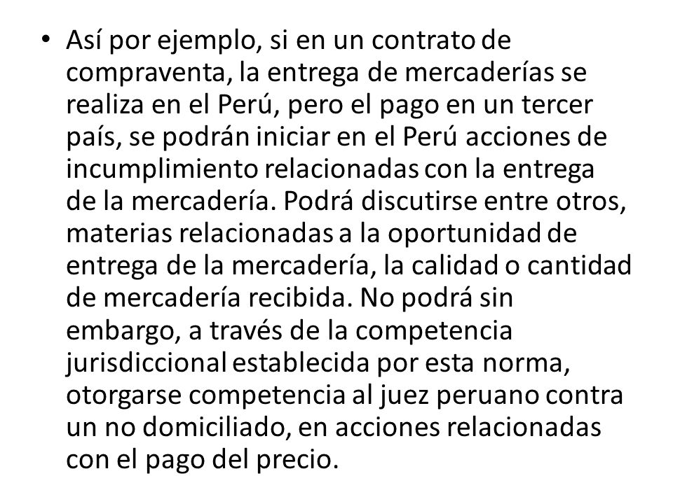 Así por ejemplo, si en un contrato de compraventa, la entrega de mercaderías se realiza en el Perú, pero el pago en un tercer país, se podrán iniciar en el Perú acciones de incumplimiento relacionadas con la entrega de la mercadería.