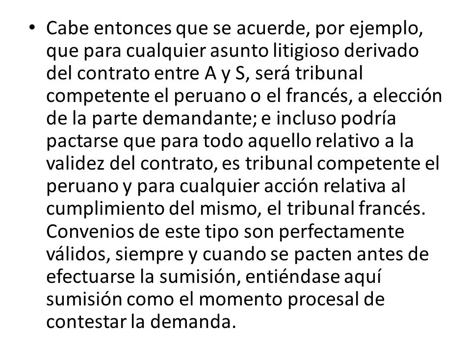 Cabe entonces que se acuerde, por ejemplo, que para cualquier asunto litigioso derivado del contrato entre A y S, será tribunal competente el peruano o el francés, a elección de la parte demandante; e incluso podría pactarse que para todo aquello relativo a la validez del contrato, es tribunal competente el peruano y para cualquier acción relativa al cumplimiento del mismo, el tribunal francés.