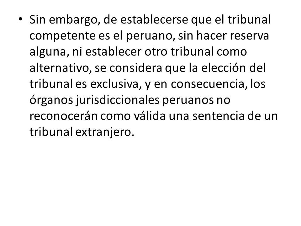 Sin embargo, de establecerse que el tribunal competente es el peruano, sin hacer reserva alguna, ni establecer otro tribunal como alternativo, se considera que la elección del tribunal es exclusiva, y en consecuencia, los órganos jurisdiccionales peruanos no reconocerán como válida una sentencia de un tribunal extranjero.