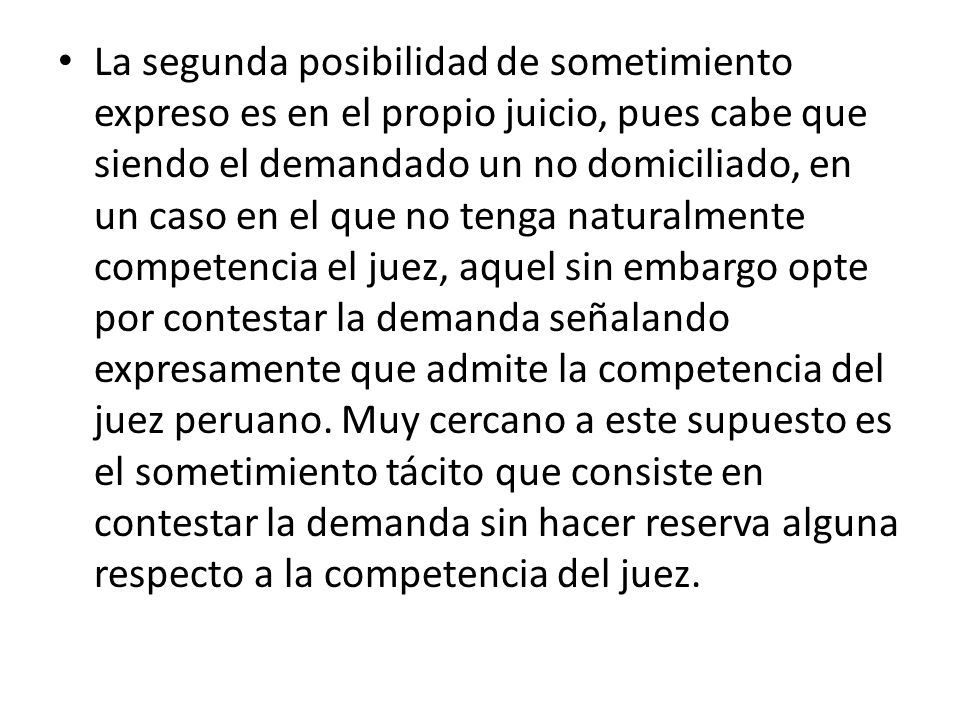 La segunda posibilidad de sometimiento expreso es en el propio juicio, pues cabe que siendo el demandado un no domiciliado, en un caso en el que no tenga naturalmente competencia el juez, aquel sin embargo opte por contestar la demanda señalando expresamente que admite la competencia del juez peruano.
