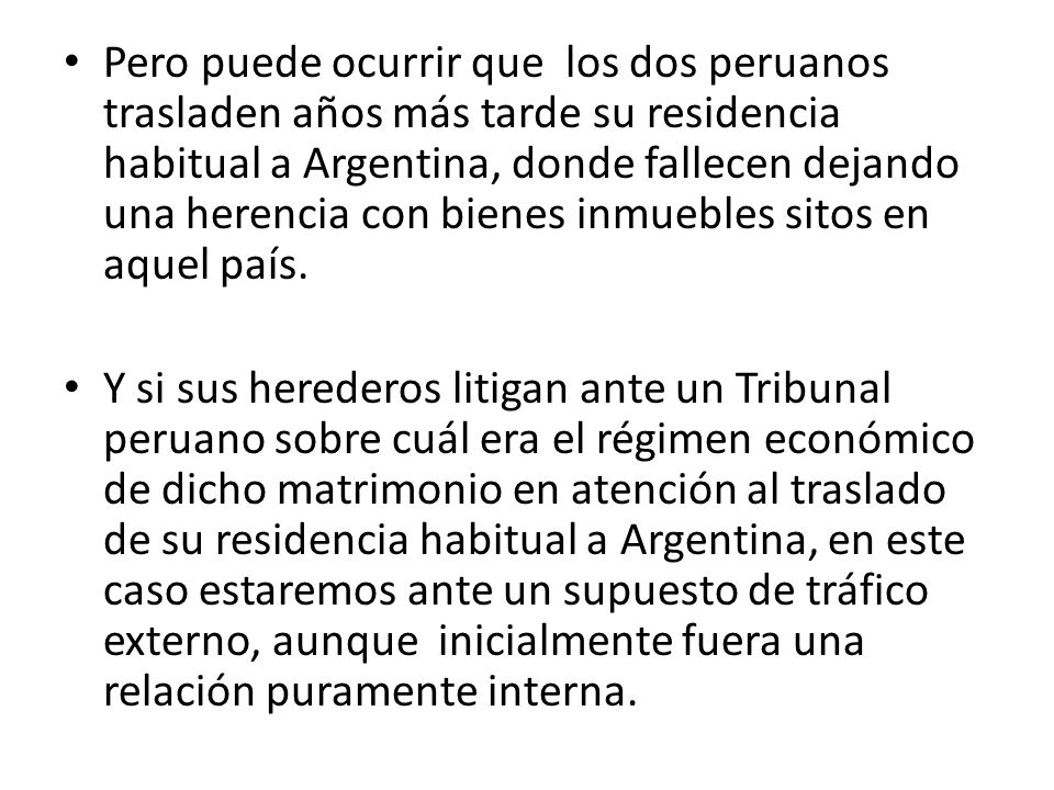 Pero puede ocurrir que los dos peruanos trasladen años más tarde su residencia habitual a Argentina, donde fallecen dejando una herencia con bienes inmuebles sitos en aquel país.