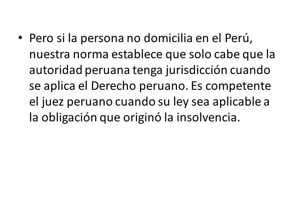 Pero si la persona no domicilia en el Perú, nuestra norma establece que solo cabe que la autoridad peruana tenga jurisdicción cuando se aplica el Derecho peruano.