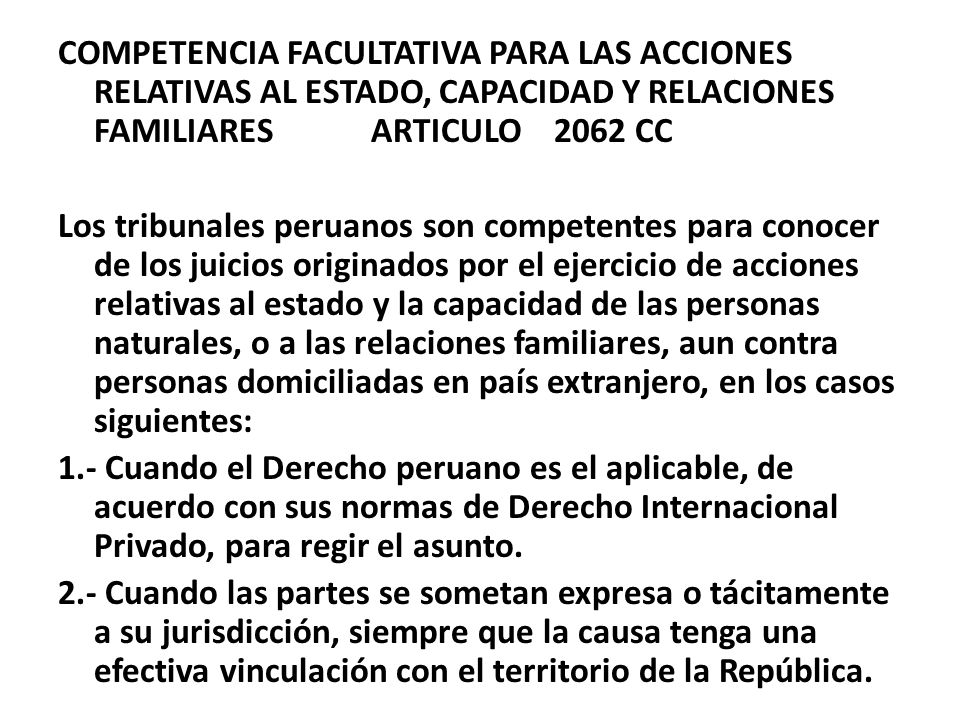 COMPETENCIA FACULTATIVA PARA LAS ACCIONES RELATIVAS AL ESTADO, CAPACIDAD Y RELACIONES FAMILIARES ARTICULO 2062 CC Los tribunales peruanos son competentes para conocer de los juicios originados por el ejercicio de acciones relativas al estado y la capacidad de las personas naturales, o a las relaciones familiares, aun contra personas domiciliadas en país extranjero, en los casos siguientes: 1.- Cuando el Derecho peruano es el aplicable, de acuerdo con sus normas de Derecho Internacional Privado, para regir el asunto.