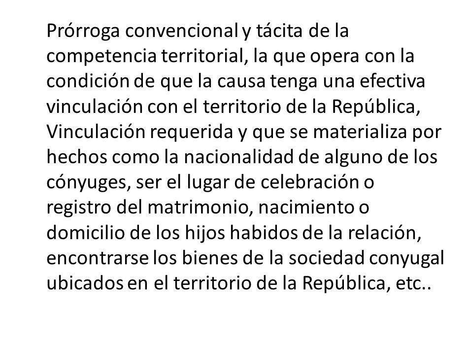 Prórroga convencional y tácita de la competencia territorial, la que opera con la condición de que la causa tenga una efectiva vinculación con el territorio de la República, Vinculación requerida y que se materializa por hechos como la nacionalidad de alguno de los cónyuges, ser el lugar de celebración o registro del matrimonio, nacimiento o domicilio de los hijos habidos de la relación, encontrarse los bienes de la sociedad conyugal ubicados en el territorio de la República, etc..