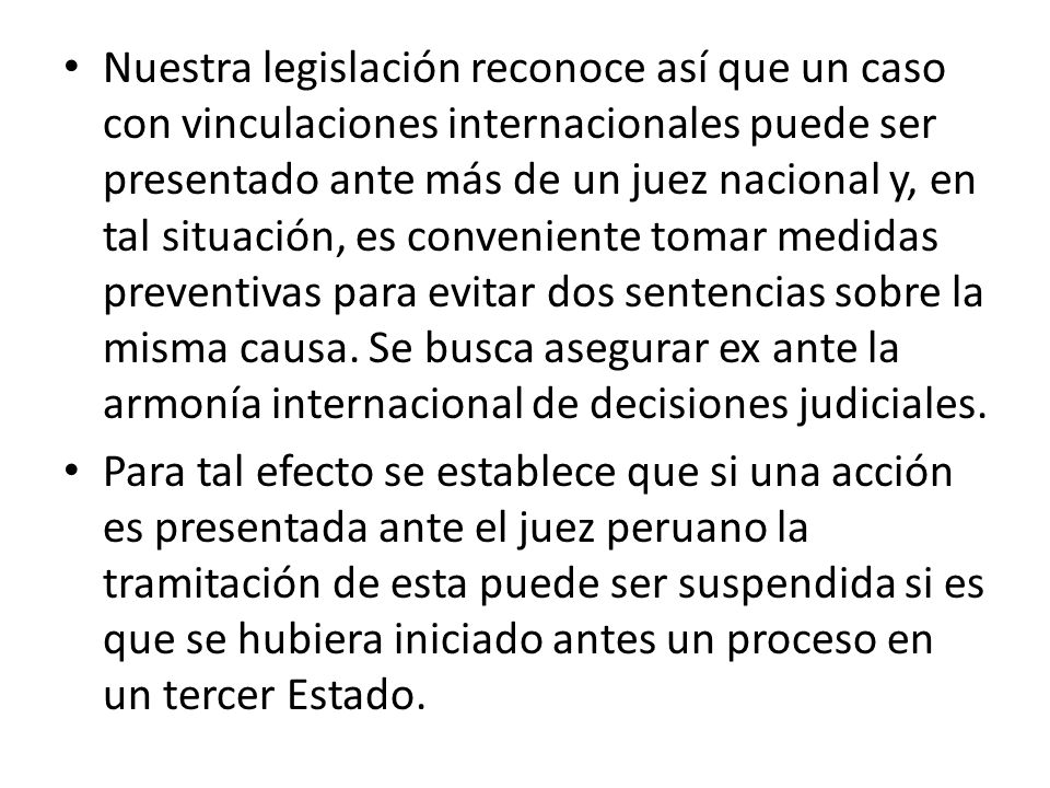 Nuestra legislación reconoce así que un caso con vinculaciones internacionales puede ser presentado ante más de un juez nacional y, en tal situación, es conveniente tomar medidas preventivas para evitar dos sentencias sobre la misma causa. Se busca asegurar ex ante la armonía internacional de decisiones judiciales.