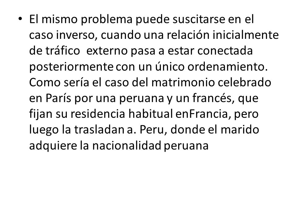 El mismo problema puede suscitarse en el caso inverso, cuando una relación inicialmente de tráfico externo pasa a estar conectada posteriormente con un único ordenamiento. Como sería el caso del matrimonio celebrado en París por una peruana y un francés, que fijan su residencia habitual enFrancia, pero luego la trasladan a. Peru, donde el marido adquiere la nacionalidad peruana
